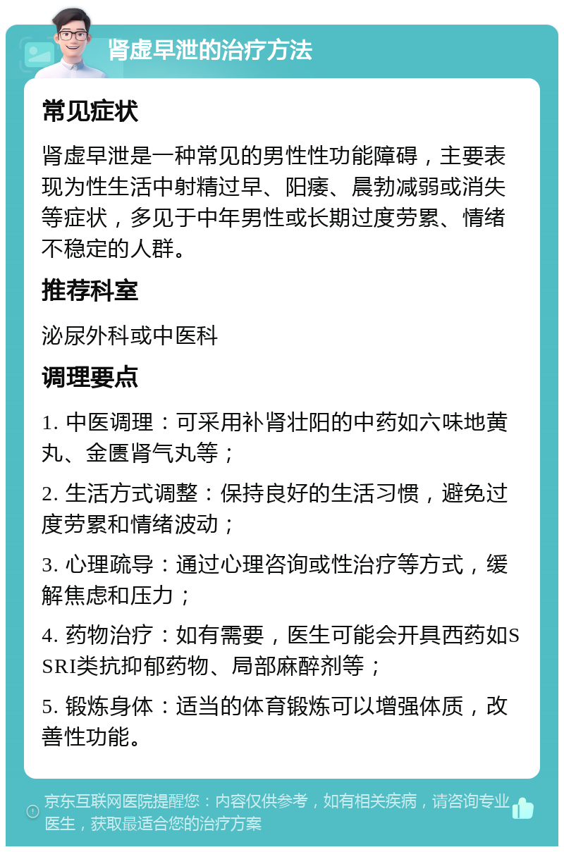 肾虚早泄的治疗方法 常见症状 肾虚早泄是一种常见的男性性功能障碍，主要表现为性生活中射精过早、阳痿、晨勃减弱或消失等症状，多见于中年男性或长期过度劳累、情绪不稳定的人群。 推荐科室 泌尿外科或中医科 调理要点 1. 中医调理：可采用补肾壮阳的中药如六味地黄丸、金匮肾气丸等； 2. 生活方式调整：保持良好的生活习惯，避免过度劳累和情绪波动； 3. 心理疏导：通过心理咨询或性治疗等方式，缓解焦虑和压力； 4. 药物治疗：如有需要，医生可能会开具西药如SSRI类抗抑郁药物、局部麻醉剂等； 5. 锻炼身体：适当的体育锻炼可以增强体质，改善性功能。