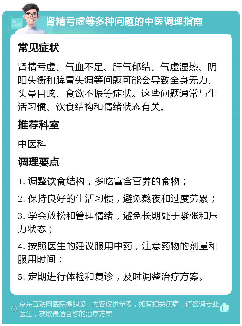 肾精亏虚等多种问题的中医调理指南 常见症状 肾精亏虚、气血不足、肝气郁结、气虚湿热、阴阳失衡和脾胃失调等问题可能会导致全身无力、头晕目眩、食欲不振等症状。这些问题通常与生活习惯、饮食结构和情绪状态有关。 推荐科室 中医科 调理要点 1. 调整饮食结构，多吃富含营养的食物； 2. 保持良好的生活习惯，避免熬夜和过度劳累； 3. 学会放松和管理情绪，避免长期处于紧张和压力状态； 4. 按照医生的建议服用中药，注意药物的剂量和服用时间； 5. 定期进行体检和复诊，及时调整治疗方案。