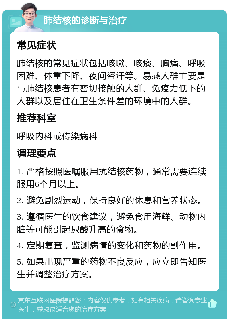 肺结核的诊断与治疗 常见症状 肺结核的常见症状包括咳嗽、咳痰、胸痛、呼吸困难、体重下降、夜间盗汗等。易感人群主要是与肺结核患者有密切接触的人群、免疫力低下的人群以及居住在卫生条件差的环境中的人群。 推荐科室 呼吸内科或传染病科 调理要点 1. 严格按照医嘱服用抗结核药物，通常需要连续服用6个月以上。 2. 避免剧烈运动，保持良好的休息和营养状态。 3. 遵循医生的饮食建议，避免食用海鲜、动物内脏等可能引起尿酸升高的食物。 4. 定期复查，监测病情的变化和药物的副作用。 5. 如果出现严重的药物不良反应，应立即告知医生并调整治疗方案。