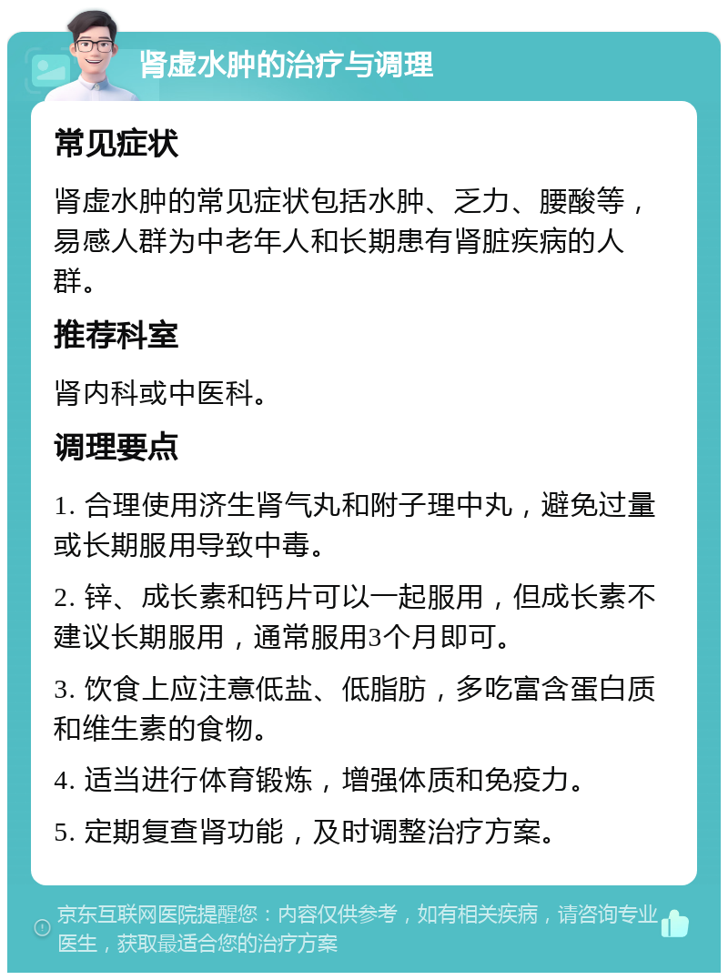 肾虚水肿的治疗与调理 常见症状 肾虚水肿的常见症状包括水肿、乏力、腰酸等，易感人群为中老年人和长期患有肾脏疾病的人群。 推荐科室 肾内科或中医科。 调理要点 1. 合理使用济生肾气丸和附子理中丸，避免过量或长期服用导致中毒。 2. 锌、成长素和钙片可以一起服用，但成长素不建议长期服用，通常服用3个月即可。 3. 饮食上应注意低盐、低脂肪，多吃富含蛋白质和维生素的食物。 4. 适当进行体育锻炼，增强体质和免疫力。 5. 定期复查肾功能，及时调整治疗方案。