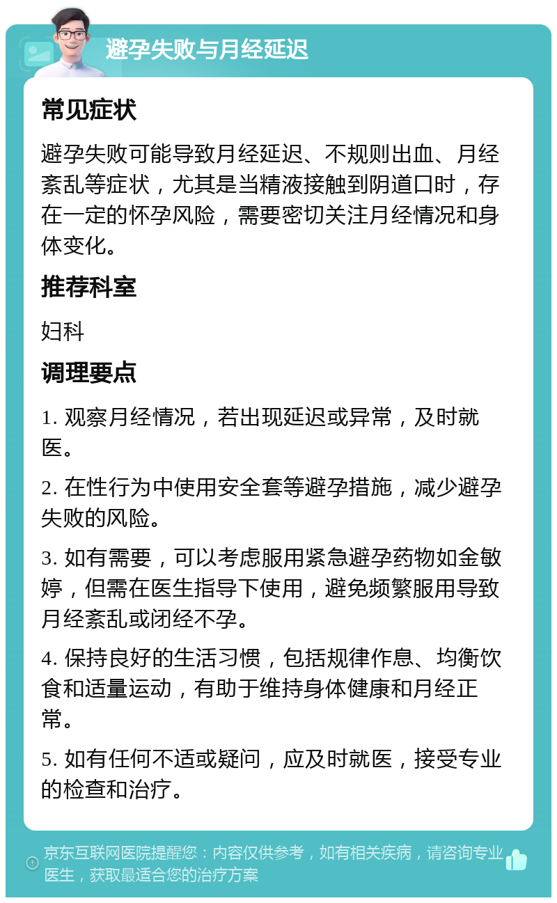 避孕失败与月经延迟 常见症状 避孕失败可能导致月经延迟、不规则出血、月经紊乱等症状，尤其是当精液接触到阴道口时，存在一定的怀孕风险，需要密切关注月经情况和身体变化。 推荐科室 妇科 调理要点 1. 观察月经情况，若出现延迟或异常，及时就医。 2. 在性行为中使用安全套等避孕措施，减少避孕失败的风险。 3. 如有需要，可以考虑服用紧急避孕药物如金敏婷，但需在医生指导下使用，避免频繁服用导致月经紊乱或闭经不孕。 4. 保持良好的生活习惯，包括规律作息、均衡饮食和适量运动，有助于维持身体健康和月经正常。 5. 如有任何不适或疑问，应及时就医，接受专业的检查和治疗。