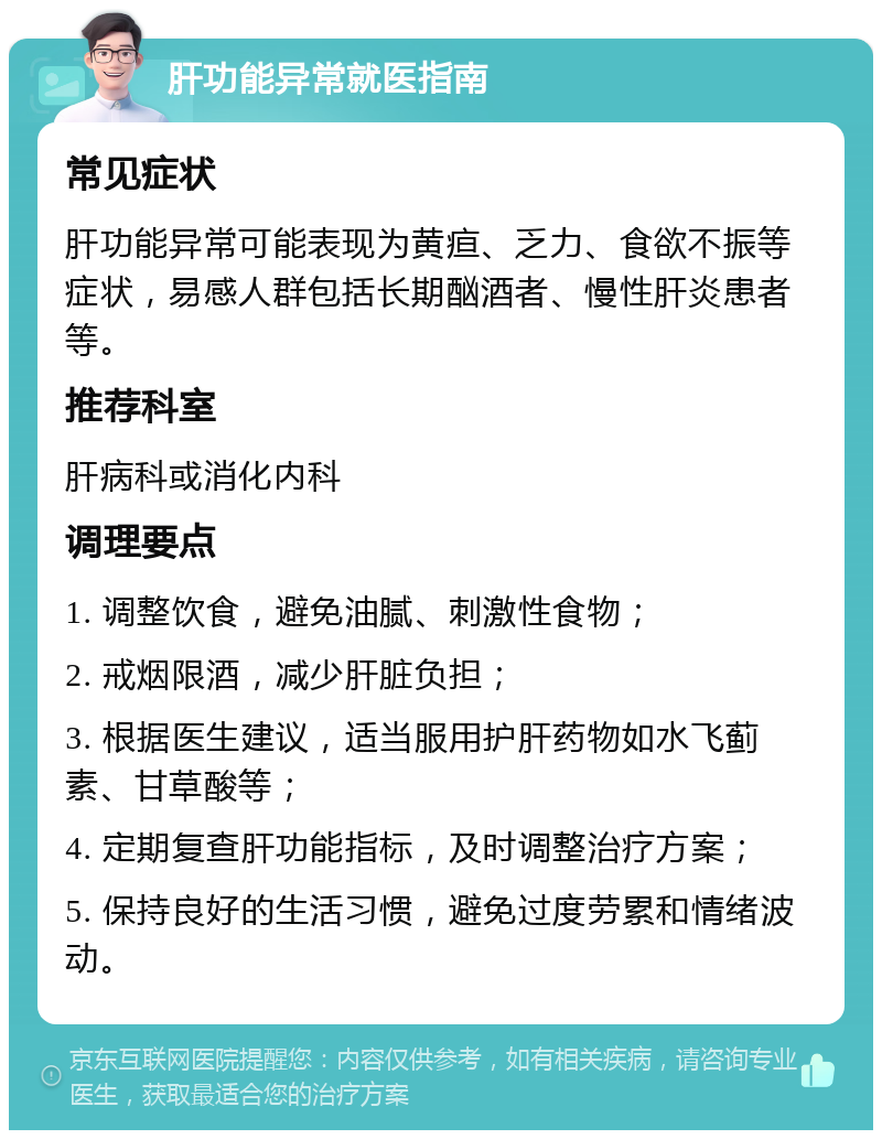 肝功能异常就医指南 常见症状 肝功能异常可能表现为黄疸、乏力、食欲不振等症状，易感人群包括长期酗酒者、慢性肝炎患者等。 推荐科室 肝病科或消化内科 调理要点 1. 调整饮食，避免油腻、刺激性食物； 2. 戒烟限酒，减少肝脏负担； 3. 根据医生建议，适当服用护肝药物如水飞蓟素、甘草酸等； 4. 定期复查肝功能指标，及时调整治疗方案； 5. 保持良好的生活习惯，避免过度劳累和情绪波动。