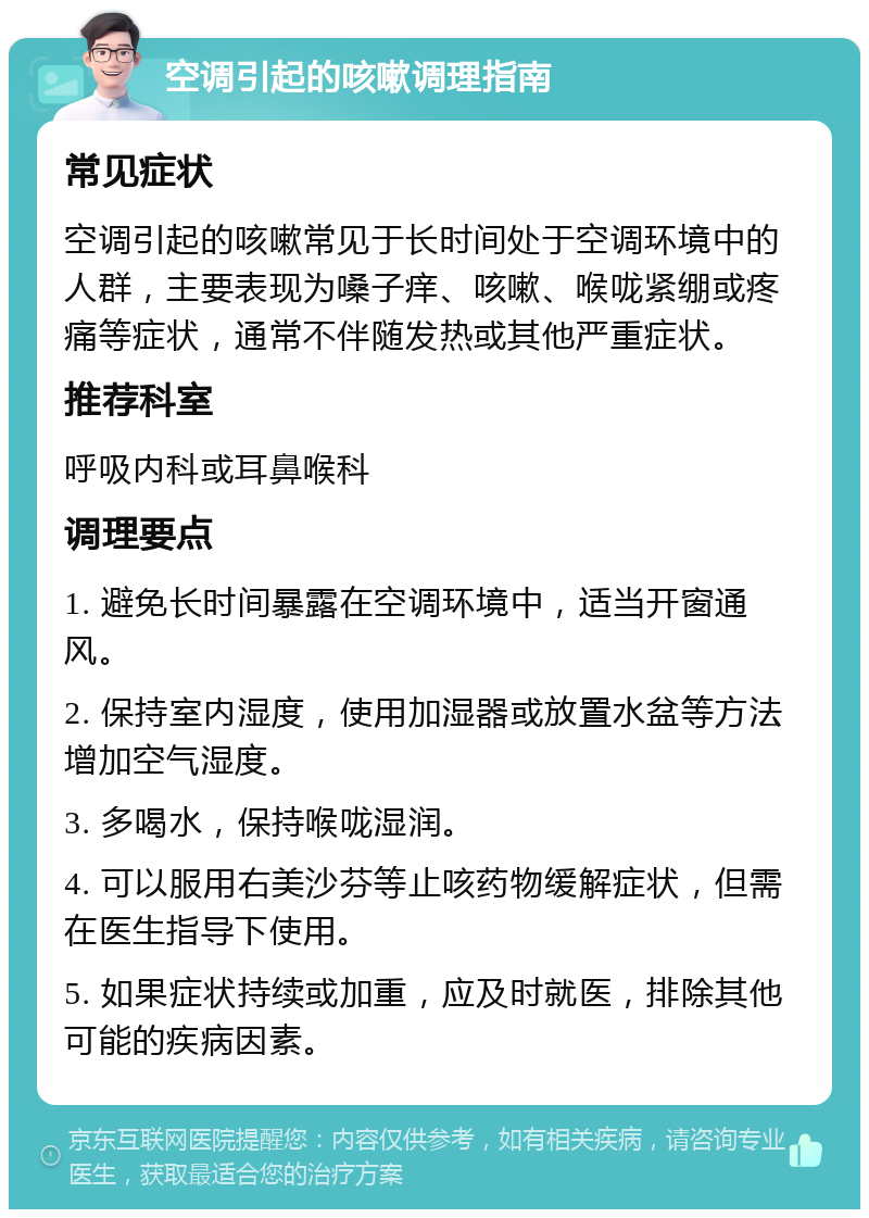 空调引起的咳嗽调理指南 常见症状 空调引起的咳嗽常见于长时间处于空调环境中的人群，主要表现为嗓子痒、咳嗽、喉咙紧绷或疼痛等症状，通常不伴随发热或其他严重症状。 推荐科室 呼吸内科或耳鼻喉科 调理要点 1. 避免长时间暴露在空调环境中，适当开窗通风。 2. 保持室内湿度，使用加湿器或放置水盆等方法增加空气湿度。 3. 多喝水，保持喉咙湿润。 4. 可以服用右美沙芬等止咳药物缓解症状，但需在医生指导下使用。 5. 如果症状持续或加重，应及时就医，排除其他可能的疾病因素。