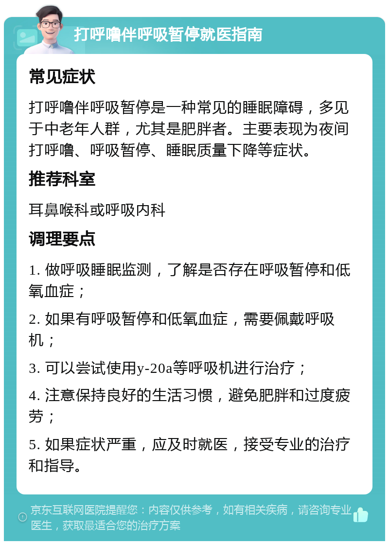 打呼噜伴呼吸暂停就医指南 常见症状 打呼噜伴呼吸暂停是一种常见的睡眠障碍，多见于中老年人群，尤其是肥胖者。主要表现为夜间打呼噜、呼吸暂停、睡眠质量下降等症状。 推荐科室 耳鼻喉科或呼吸内科 调理要点 1. 做呼吸睡眠监测，了解是否存在呼吸暂停和低氧血症； 2. 如果有呼吸暂停和低氧血症，需要佩戴呼吸机； 3. 可以尝试使用y-20a等呼吸机进行治疗； 4. 注意保持良好的生活习惯，避免肥胖和过度疲劳； 5. 如果症状严重，应及时就医，接受专业的治疗和指导。