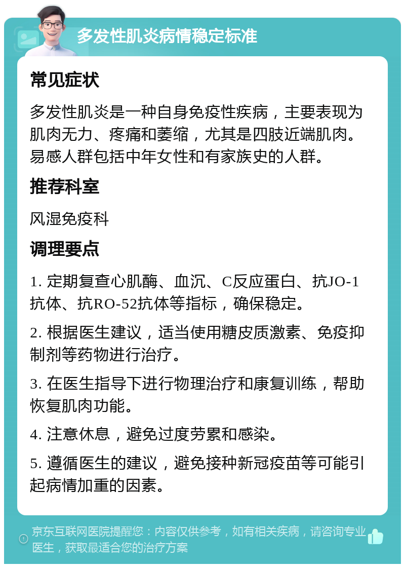 多发性肌炎病情稳定标准 常见症状 多发性肌炎是一种自身免疫性疾病，主要表现为肌肉无力、疼痛和萎缩，尤其是四肢近端肌肉。易感人群包括中年女性和有家族史的人群。 推荐科室 风湿免疫科 调理要点 1. 定期复查心肌酶、血沉、C反应蛋白、抗JO-1抗体、抗RO-52抗体等指标，确保稳定。 2. 根据医生建议，适当使用糖皮质激素、免疫抑制剂等药物进行治疗。 3. 在医生指导下进行物理治疗和康复训练，帮助恢复肌肉功能。 4. 注意休息，避免过度劳累和感染。 5. 遵循医生的建议，避免接种新冠疫苗等可能引起病情加重的因素。