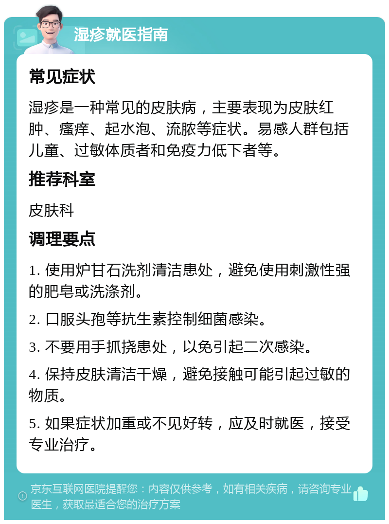 湿疹就医指南 常见症状 湿疹是一种常见的皮肤病，主要表现为皮肤红肿、瘙痒、起水泡、流脓等症状。易感人群包括儿童、过敏体质者和免疫力低下者等。 推荐科室 皮肤科 调理要点 1. 使用炉甘石洗剂清洁患处，避免使用刺激性强的肥皂或洗涤剂。 2. 口服头孢等抗生素控制细菌感染。 3. 不要用手抓挠患处，以免引起二次感染。 4. 保持皮肤清洁干燥，避免接触可能引起过敏的物质。 5. 如果症状加重或不见好转，应及时就医，接受专业治疗。