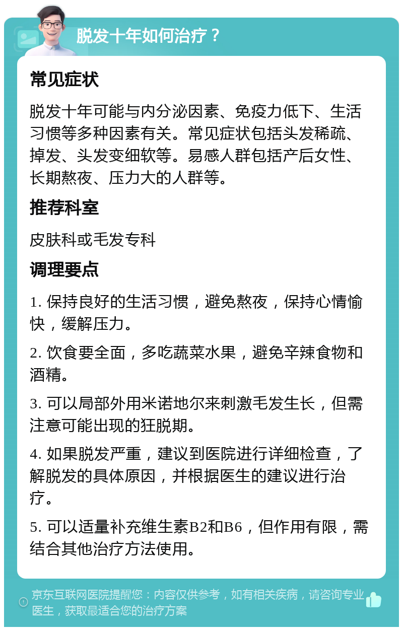 脱发十年如何治疗？ 常见症状 脱发十年可能与内分泌因素、免疫力低下、生活习惯等多种因素有关。常见症状包括头发稀疏、掉发、头发变细软等。易感人群包括产后女性、长期熬夜、压力大的人群等。 推荐科室 皮肤科或毛发专科 调理要点 1. 保持良好的生活习惯，避免熬夜，保持心情愉快，缓解压力。 2. 饮食要全面，多吃蔬菜水果，避免辛辣食物和酒精。 3. 可以局部外用米诺地尔来刺激毛发生长，但需注意可能出现的狂脱期。 4. 如果脱发严重，建议到医院进行详细检查，了解脱发的具体原因，并根据医生的建议进行治疗。 5. 可以适量补充维生素B2和B6，但作用有限，需结合其他治疗方法使用。