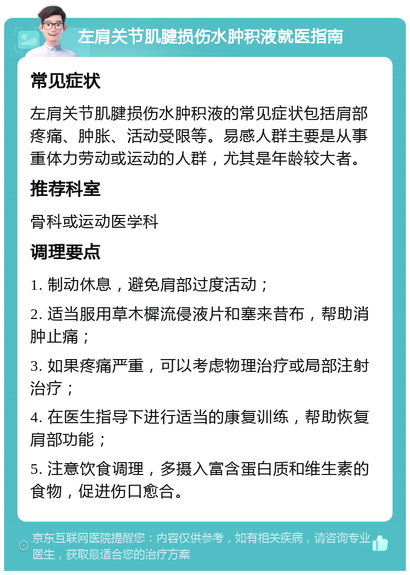 左肩关节肌腱损伤水肿积液就医指南 常见症状 左肩关节肌腱损伤水肿积液的常见症状包括肩部疼痛、肿胀、活动受限等。易感人群主要是从事重体力劳动或运动的人群，尤其是年龄较大者。 推荐科室 骨科或运动医学科 调理要点 1. 制动休息，避免肩部过度活动； 2. 适当服用草木樨流侵液片和塞来昔布，帮助消肿止痛； 3. 如果疼痛严重，可以考虑物理治疗或局部注射治疗； 4. 在医生指导下进行适当的康复训练，帮助恢复肩部功能； 5. 注意饮食调理，多摄入富含蛋白质和维生素的食物，促进伤口愈合。