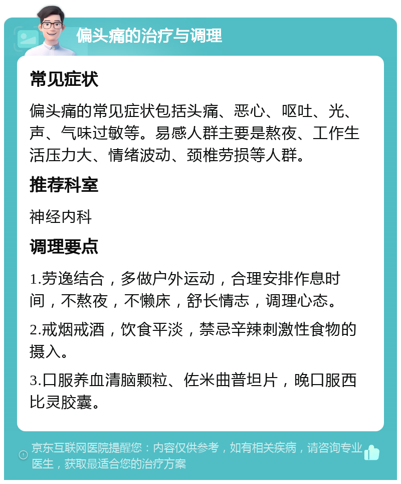 偏头痛的治疗与调理 常见症状 偏头痛的常见症状包括头痛、恶心、呕吐、光、声、气味过敏等。易感人群主要是熬夜、工作生活压力大、情绪波动、颈椎劳损等人群。 推荐科室 神经内科 调理要点 1.劳逸结合，多做户外运动，合理安排作息时间，不熬夜，不懒床，舒长情志，调理心态。 2.戒烟戒酒，饮食平淡，禁忌辛辣刺激性食物的摄入。 3.口服养血清脑颗粒、佐米曲普坦片，晚口服西比灵胶囊。