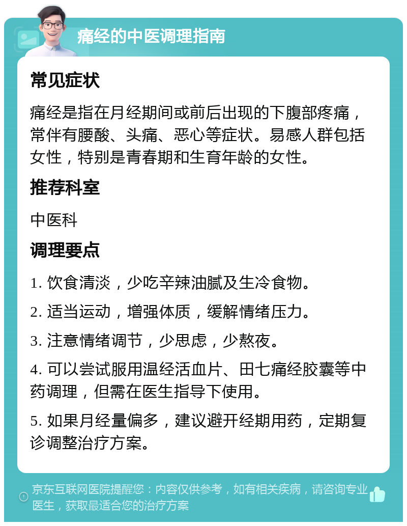 痛经的中医调理指南 常见症状 痛经是指在月经期间或前后出现的下腹部疼痛，常伴有腰酸、头痛、恶心等症状。易感人群包括女性，特别是青春期和生育年龄的女性。 推荐科室 中医科 调理要点 1. 饮食清淡，少吃辛辣油腻及生冷食物。 2. 适当运动，增强体质，缓解情绪压力。 3. 注意情绪调节，少思虑，少熬夜。 4. 可以尝试服用温经活血片、田七痛经胶囊等中药调理，但需在医生指导下使用。 5. 如果月经量偏多，建议避开经期用药，定期复诊调整治疗方案。