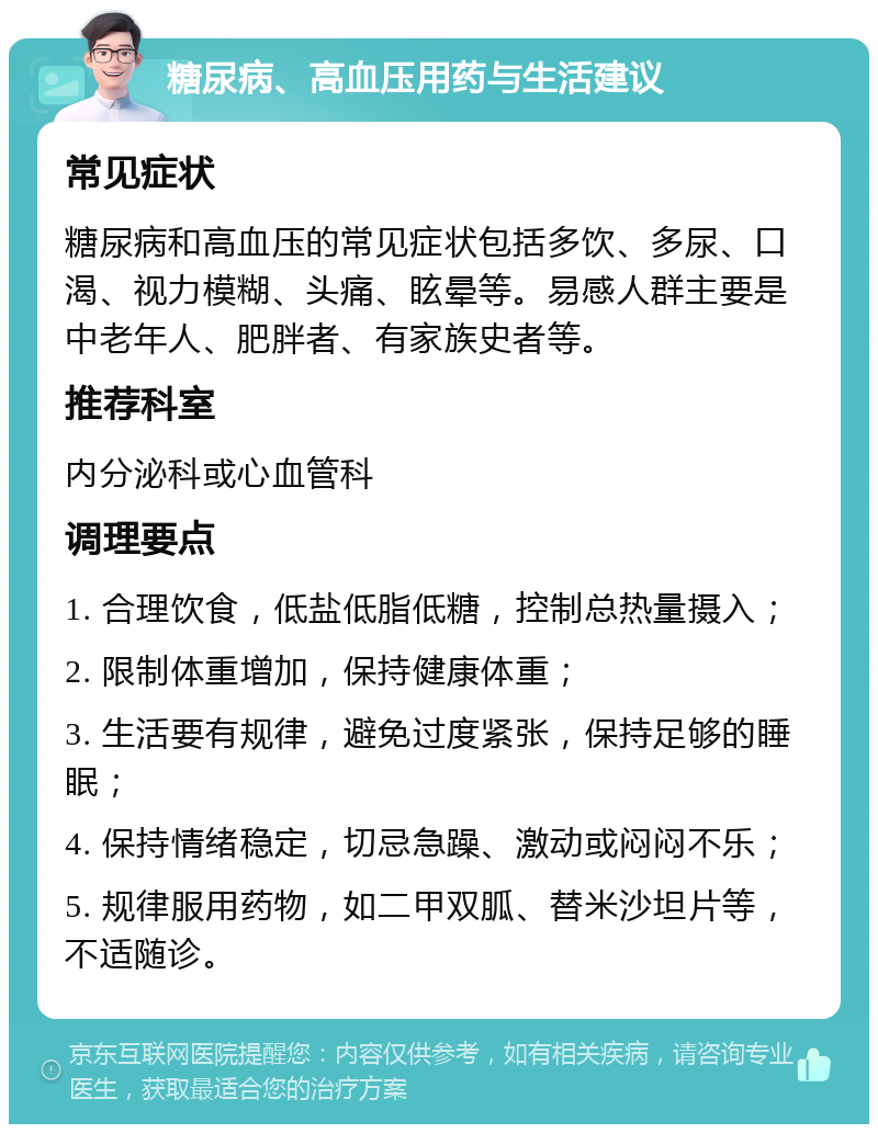 糖尿病、高血压用药与生活建议 常见症状 糖尿病和高血压的常见症状包括多饮、多尿、口渴、视力模糊、头痛、眩晕等。易感人群主要是中老年人、肥胖者、有家族史者等。 推荐科室 内分泌科或心血管科 调理要点 1. 合理饮食，低盐低脂低糖，控制总热量摄入； 2. 限制体重增加，保持健康体重； 3. 生活要有规律，避免过度紧张，保持足够的睡眠； 4. 保持情绪稳定，切忌急躁、激动或闷闷不乐； 5. 规律服用药物，如二甲双胍、替米沙坦片等，不适随诊。