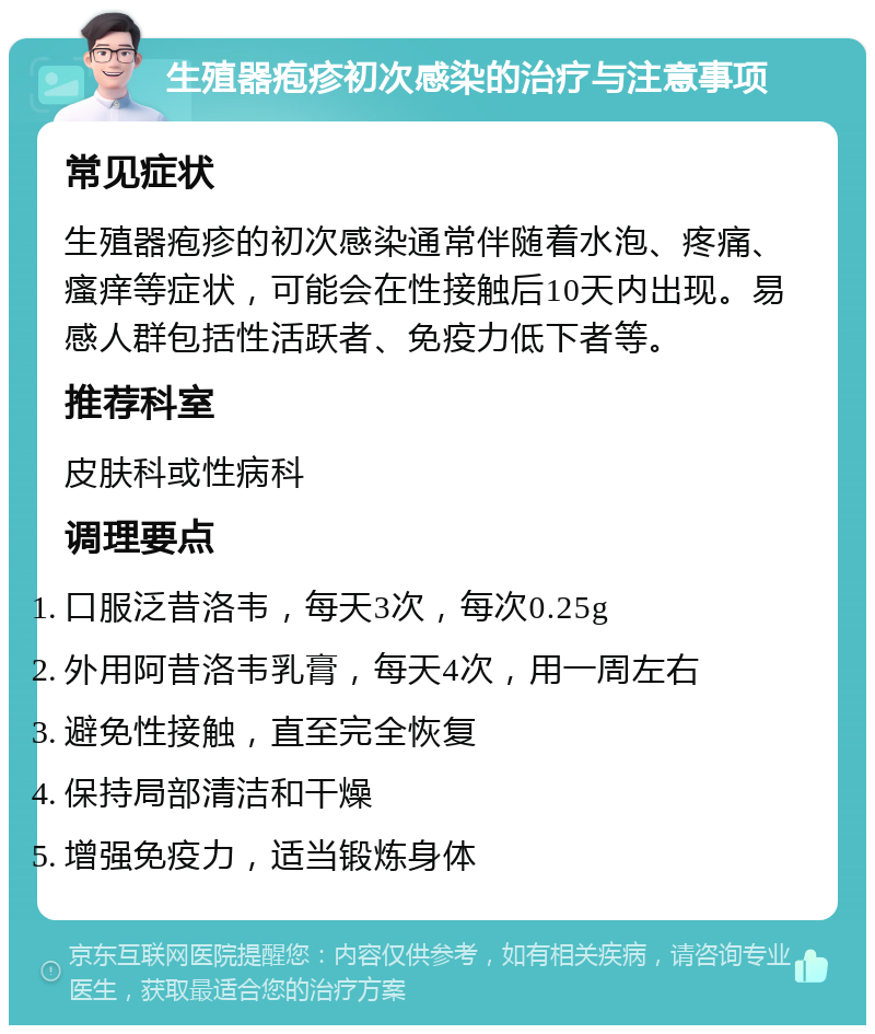 生殖器疱疹初次感染的治疗与注意事项 常见症状 生殖器疱疹的初次感染通常伴随着水泡、疼痛、瘙痒等症状，可能会在性接触后10天内出现。易感人群包括性活跃者、免疫力低下者等。 推荐科室 皮肤科或性病科 调理要点 口服泛昔洛韦，每天3次，每次0.25g 外用阿昔洛韦乳膏，每天4次，用一周左右 避免性接触，直至完全恢复 保持局部清洁和干燥 增强免疫力，适当锻炼身体