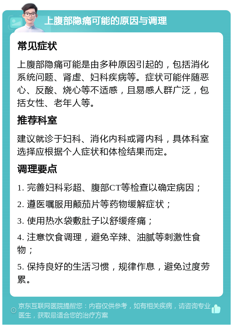 上腹部隐痛可能的原因与调理 常见症状 上腹部隐痛可能是由多种原因引起的，包括消化系统问题、肾虚、妇科疾病等。症状可能伴随恶心、反酸、烧心等不适感，且易感人群广泛，包括女性、老年人等。 推荐科室 建议就诊于妇科、消化内科或肾内科，具体科室选择应根据个人症状和体检结果而定。 调理要点 1. 完善妇科彩超、腹部CT等检查以确定病因； 2. 遵医嘱服用颠茄片等药物缓解症状； 3. 使用热水袋敷肚子以舒缓疼痛； 4. 注意饮食调理，避免辛辣、油腻等刺激性食物； 5. 保持良好的生活习惯，规律作息，避免过度劳累。