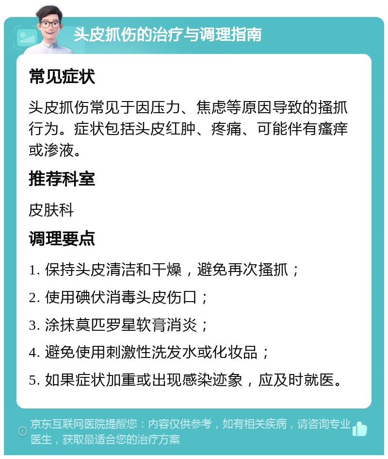 头皮抓伤的治疗与调理指南 常见症状 头皮抓伤常见于因压力、焦虑等原因导致的搔抓行为。症状包括头皮红肿、疼痛、可能伴有瘙痒或渗液。 推荐科室 皮肤科 调理要点 1. 保持头皮清洁和干燥，避免再次搔抓； 2. 使用碘伏消毒头皮伤口； 3. 涂抹莫匹罗星软膏消炎； 4. 避免使用刺激性洗发水或化妆品； 5. 如果症状加重或出现感染迹象，应及时就医。