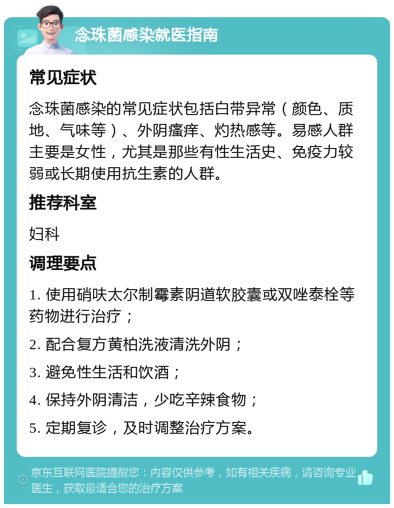 念珠菌感染就医指南 常见症状 念珠菌感染的常见症状包括白带异常（颜色、质地、气味等）、外阴瘙痒、灼热感等。易感人群主要是女性，尤其是那些有性生活史、免疫力较弱或长期使用抗生素的人群。 推荐科室 妇科 调理要点 1. 使用硝呋太尔制霉素阴道软胶囊或双唑泰栓等药物进行治疗； 2. 配合复方黄柏洗液清洗外阴； 3. 避免性生活和饮酒； 4. 保持外阴清洁，少吃辛辣食物； 5. 定期复诊，及时调整治疗方案。