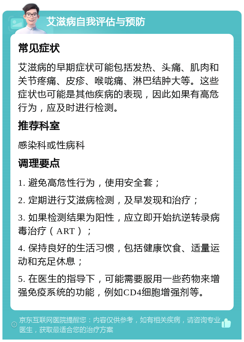 艾滋病自我评估与预防 常见症状 艾滋病的早期症状可能包括发热、头痛、肌肉和关节疼痛、皮疹、喉咙痛、淋巴结肿大等。这些症状也可能是其他疾病的表现，因此如果有高危行为，应及时进行检测。 推荐科室 感染科或性病科 调理要点 1. 避免高危性行为，使用安全套； 2. 定期进行艾滋病检测，及早发现和治疗； 3. 如果检测结果为阳性，应立即开始抗逆转录病毒治疗（ART）； 4. 保持良好的生活习惯，包括健康饮食、适量运动和充足休息； 5. 在医生的指导下，可能需要服用一些药物来增强免疫系统的功能，例如CD4细胞增强剂等。