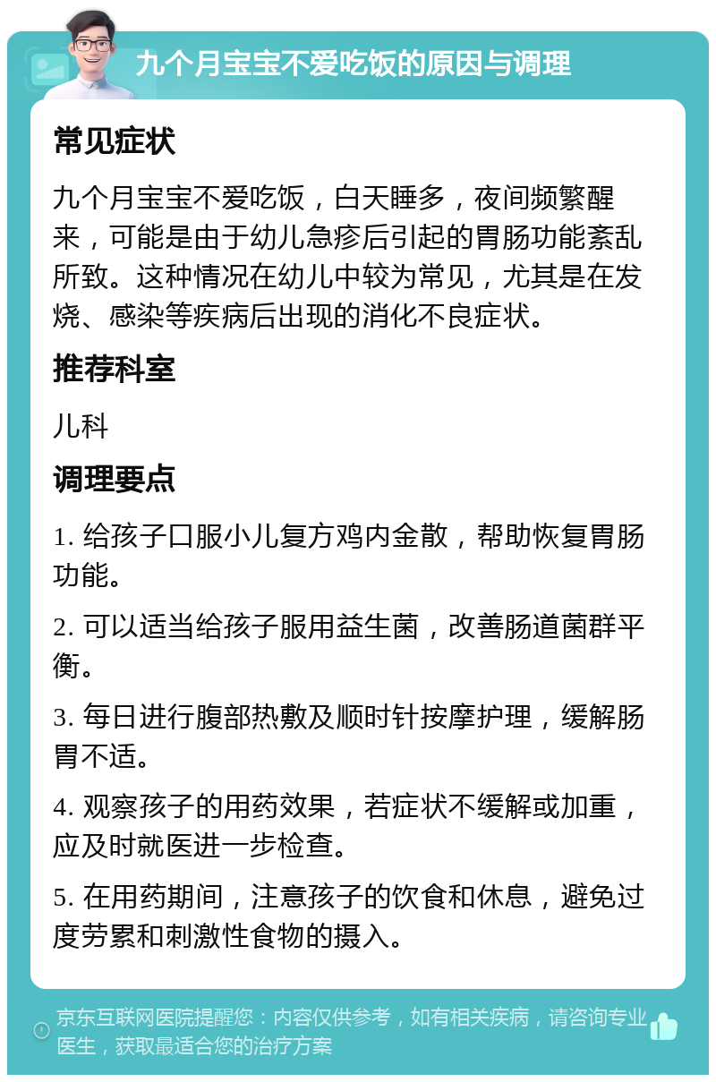 九个月宝宝不爱吃饭的原因与调理 常见症状 九个月宝宝不爱吃饭，白天睡多，夜间频繁醒来，可能是由于幼儿急疹后引起的胃肠功能紊乱所致。这种情况在幼儿中较为常见，尤其是在发烧、感染等疾病后出现的消化不良症状。 推荐科室 儿科 调理要点 1. 给孩子口服小儿复方鸡内金散，帮助恢复胃肠功能。 2. 可以适当给孩子服用益生菌，改善肠道菌群平衡。 3. 每日进行腹部热敷及顺时针按摩护理，缓解肠胃不适。 4. 观察孩子的用药效果，若症状不缓解或加重，应及时就医进一步检查。 5. 在用药期间，注意孩子的饮食和休息，避免过度劳累和刺激性食物的摄入。