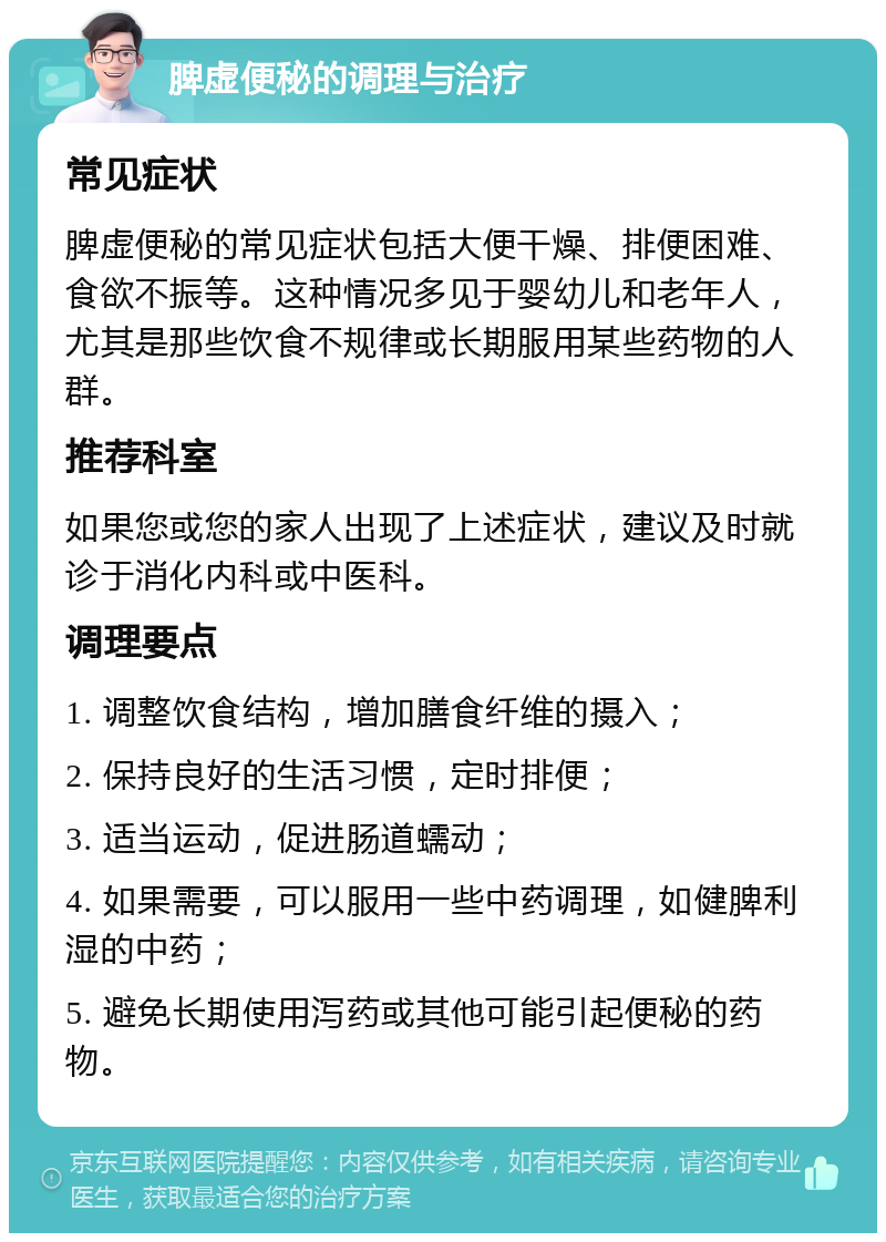 脾虚便秘的调理与治疗 常见症状 脾虚便秘的常见症状包括大便干燥、排便困难、食欲不振等。这种情况多见于婴幼儿和老年人，尤其是那些饮食不规律或长期服用某些药物的人群。 推荐科室 如果您或您的家人出现了上述症状，建议及时就诊于消化内科或中医科。 调理要点 1. 调整饮食结构，增加膳食纤维的摄入； 2. 保持良好的生活习惯，定时排便； 3. 适当运动，促进肠道蠕动； 4. 如果需要，可以服用一些中药调理，如健脾利湿的中药； 5. 避免长期使用泻药或其他可能引起便秘的药物。