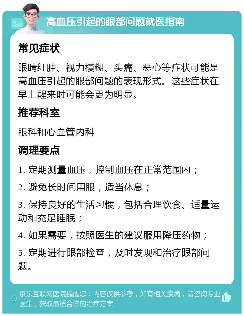 高血压引起的眼部问题就医指南 常见症状 眼睛红肿、视力模糊、头痛、恶心等症状可能是高血压引起的眼部问题的表现形式。这些症状在早上醒来时可能会更为明显。 推荐科室 眼科和心血管内科 调理要点 1. 定期测量血压，控制血压在正常范围内； 2. 避免长时间用眼，适当休息； 3. 保持良好的生活习惯，包括合理饮食、适量运动和充足睡眠； 4. 如果需要，按照医生的建议服用降压药物； 5. 定期进行眼部检查，及时发现和治疗眼部问题。