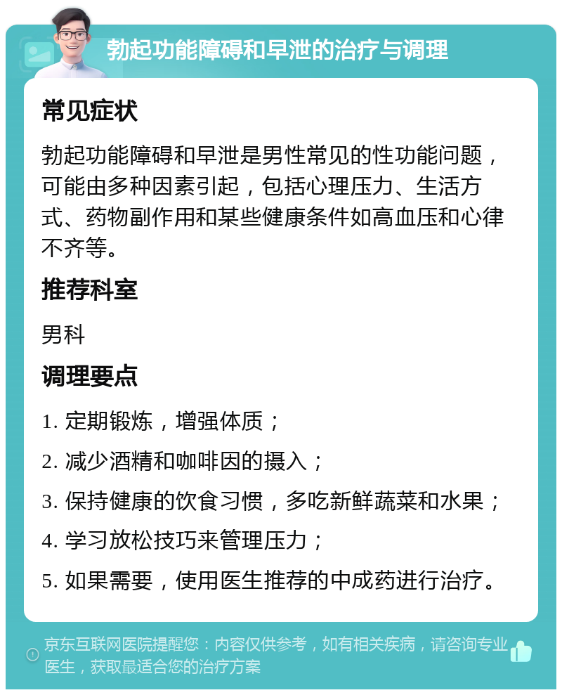 勃起功能障碍和早泄的治疗与调理 常见症状 勃起功能障碍和早泄是男性常见的性功能问题，可能由多种因素引起，包括心理压力、生活方式、药物副作用和某些健康条件如高血压和心律不齐等。 推荐科室 男科 调理要点 1. 定期锻炼，增强体质； 2. 减少酒精和咖啡因的摄入； 3. 保持健康的饮食习惯，多吃新鲜蔬菜和水果； 4. 学习放松技巧来管理压力； 5. 如果需要，使用医生推荐的中成药进行治疗。