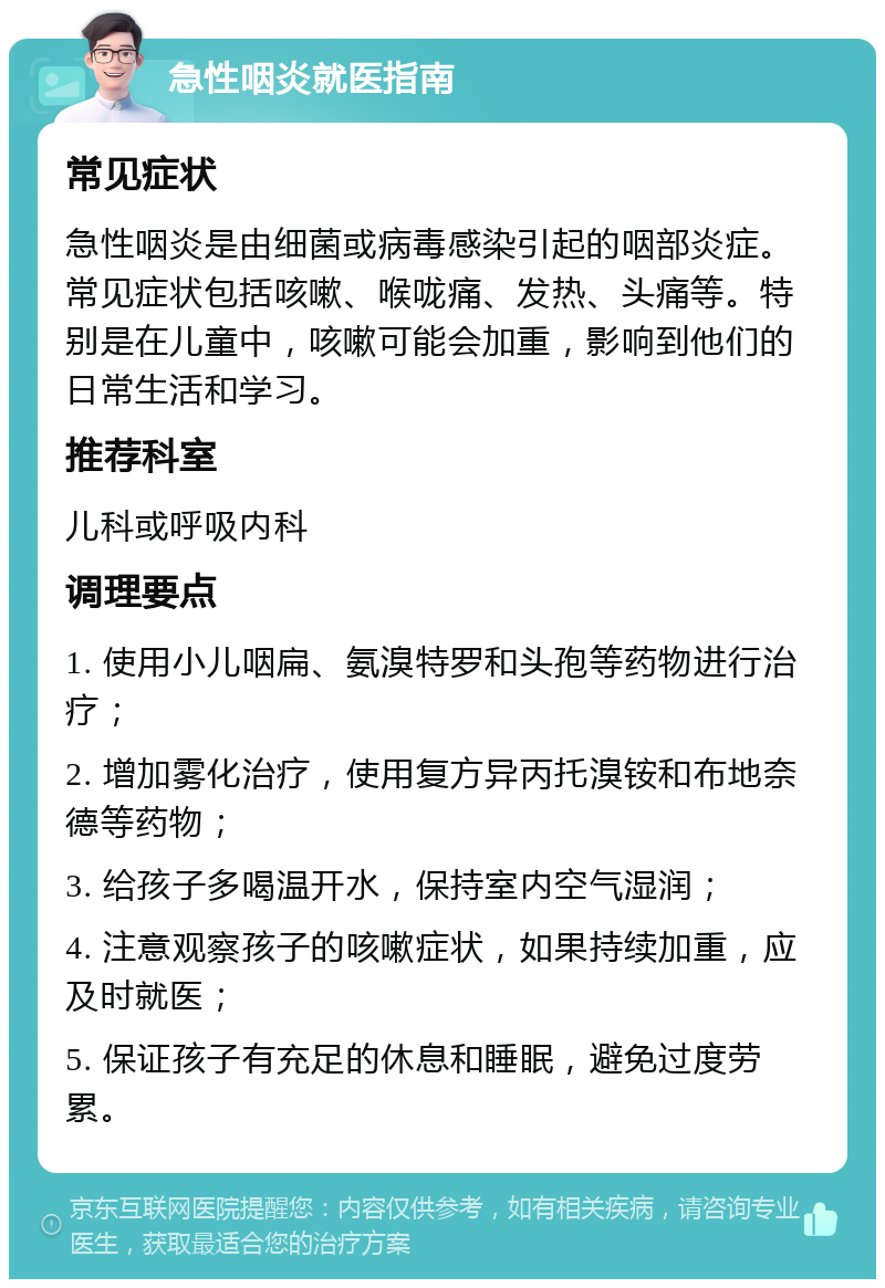 急性咽炎就医指南 常见症状 急性咽炎是由细菌或病毒感染引起的咽部炎症。常见症状包括咳嗽、喉咙痛、发热、头痛等。特别是在儿童中，咳嗽可能会加重，影响到他们的日常生活和学习。 推荐科室 儿科或呼吸内科 调理要点 1. 使用小儿咽扁、氨溴特罗和头孢等药物进行治疗； 2. 增加雾化治疗，使用复方异丙托溴铵和布地奈德等药物； 3. 给孩子多喝温开水，保持室内空气湿润； 4. 注意观察孩子的咳嗽症状，如果持续加重，应及时就医； 5. 保证孩子有充足的休息和睡眠，避免过度劳累。