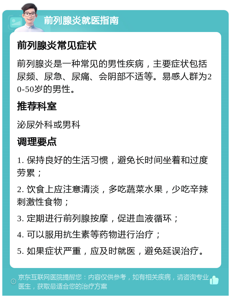 前列腺炎就医指南 前列腺炎常见症状 前列腺炎是一种常见的男性疾病，主要症状包括尿频、尿急、尿痛、会阴部不适等。易感人群为20-50岁的男性。 推荐科室 泌尿外科或男科 调理要点 1. 保持良好的生活习惯，避免长时间坐着和过度劳累； 2. 饮食上应注意清淡，多吃蔬菜水果，少吃辛辣刺激性食物； 3. 定期进行前列腺按摩，促进血液循环； 4. 可以服用抗生素等药物进行治疗； 5. 如果症状严重，应及时就医，避免延误治疗。