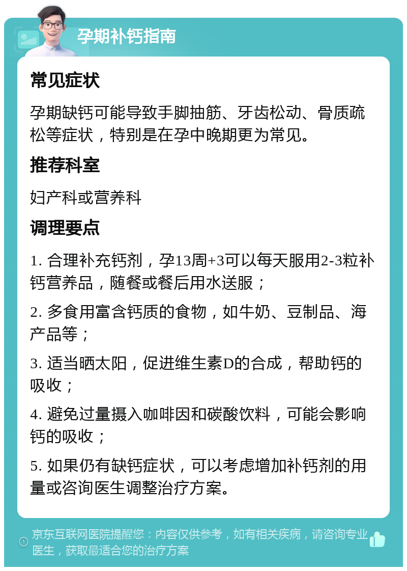 孕期补钙指南 常见症状 孕期缺钙可能导致手脚抽筋、牙齿松动、骨质疏松等症状，特别是在孕中晚期更为常见。 推荐科室 妇产科或营养科 调理要点 1. 合理补充钙剂，孕13周+3可以每天服用2-3粒补钙营养品，随餐或餐后用水送服； 2. 多食用富含钙质的食物，如牛奶、豆制品、海产品等； 3. 适当晒太阳，促进维生素D的合成，帮助钙的吸收； 4. 避免过量摄入咖啡因和碳酸饮料，可能会影响钙的吸收； 5. 如果仍有缺钙症状，可以考虑增加补钙剂的用量或咨询医生调整治疗方案。