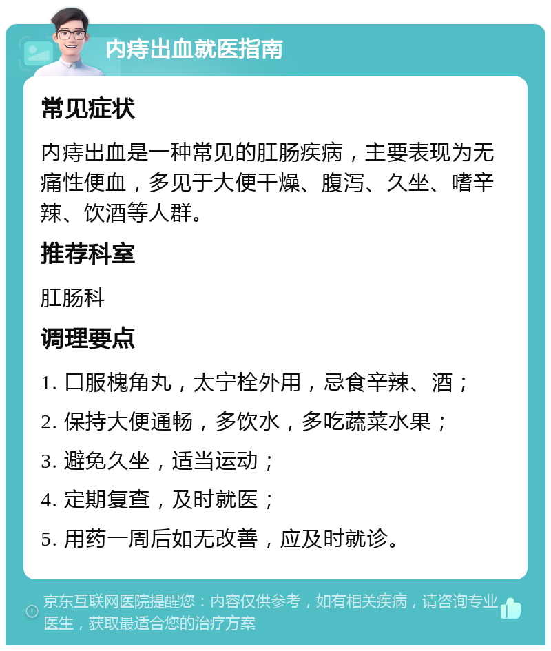 内痔出血就医指南 常见症状 内痔出血是一种常见的肛肠疾病，主要表现为无痛性便血，多见于大便干燥、腹泻、久坐、嗜辛辣、饮酒等人群。 推荐科室 肛肠科 调理要点 1. 口服槐角丸，太宁栓外用，忌食辛辣、酒； 2. 保持大便通畅，多饮水，多吃蔬菜水果； 3. 避免久坐，适当运动； 4. 定期复查，及时就医； 5. 用药一周后如无改善，应及时就诊。