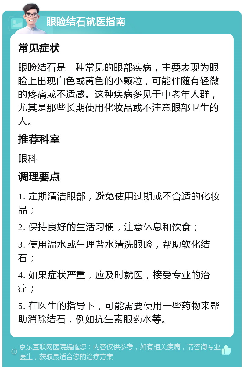 眼睑结石就医指南 常见症状 眼睑结石是一种常见的眼部疾病，主要表现为眼睑上出现白色或黄色的小颗粒，可能伴随有轻微的疼痛或不适感。这种疾病多见于中老年人群，尤其是那些长期使用化妆品或不注意眼部卫生的人。 推荐科室 眼科 调理要点 1. 定期清洁眼部，避免使用过期或不合适的化妆品； 2. 保持良好的生活习惯，注意休息和饮食； 3. 使用温水或生理盐水清洗眼睑，帮助软化结石； 4. 如果症状严重，应及时就医，接受专业的治疗； 5. 在医生的指导下，可能需要使用一些药物来帮助消除结石，例如抗生素眼药水等。