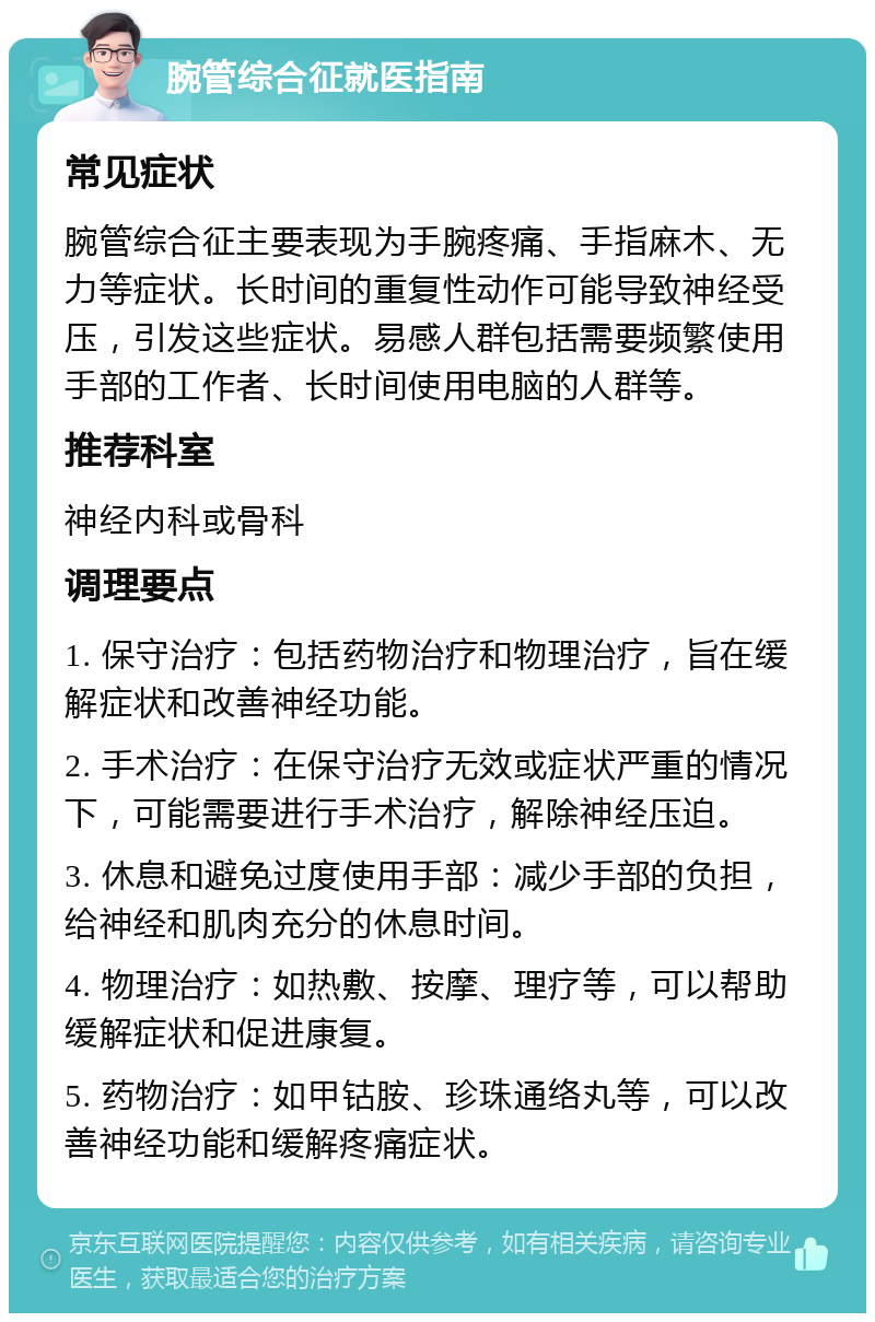 腕管综合征就医指南 常见症状 腕管综合征主要表现为手腕疼痛、手指麻木、无力等症状。长时间的重复性动作可能导致神经受压，引发这些症状。易感人群包括需要频繁使用手部的工作者、长时间使用电脑的人群等。 推荐科室 神经内科或骨科 调理要点 1. 保守治疗：包括药物治疗和物理治疗，旨在缓解症状和改善神经功能。 2. 手术治疗：在保守治疗无效或症状严重的情况下，可能需要进行手术治疗，解除神经压迫。 3. 休息和避免过度使用手部：减少手部的负担，给神经和肌肉充分的休息时间。 4. 物理治疗：如热敷、按摩、理疗等，可以帮助缓解症状和促进康复。 5. 药物治疗：如甲钴胺、珍珠通络丸等，可以改善神经功能和缓解疼痛症状。