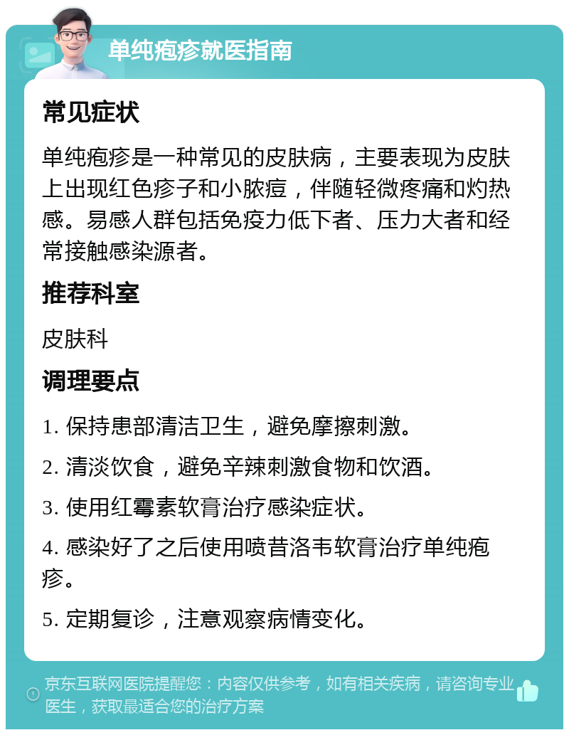 单纯疱疹就医指南 常见症状 单纯疱疹是一种常见的皮肤病，主要表现为皮肤上出现红色疹子和小脓痘，伴随轻微疼痛和灼热感。易感人群包括免疫力低下者、压力大者和经常接触感染源者。 推荐科室 皮肤科 调理要点 1. 保持患部清洁卫生，避免摩擦刺激。 2. 清淡饮食，避免辛辣刺激食物和饮酒。 3. 使用红霉素软膏治疗感染症状。 4. 感染好了之后使用喷昔洛韦软膏治疗单纯疱疹。 5. 定期复诊，注意观察病情变化。