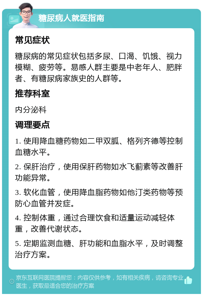 糖尿病人就医指南 常见症状 糖尿病的常见症状包括多尿、口渴、饥饿、视力模糊、疲劳等。易感人群主要是中老年人、肥胖者、有糖尿病家族史的人群等。 推荐科室 内分泌科 调理要点 1. 使用降血糖药物如二甲双胍、格列齐德等控制血糖水平。 2. 保肝治疗，使用保肝药物如水飞蓟素等改善肝功能异常。 3. 软化血管，使用降血脂药物如他汀类药物等预防心血管并发症。 4. 控制体重，通过合理饮食和适量运动减轻体重，改善代谢状态。 5. 定期监测血糖、肝功能和血脂水平，及时调整治疗方案。