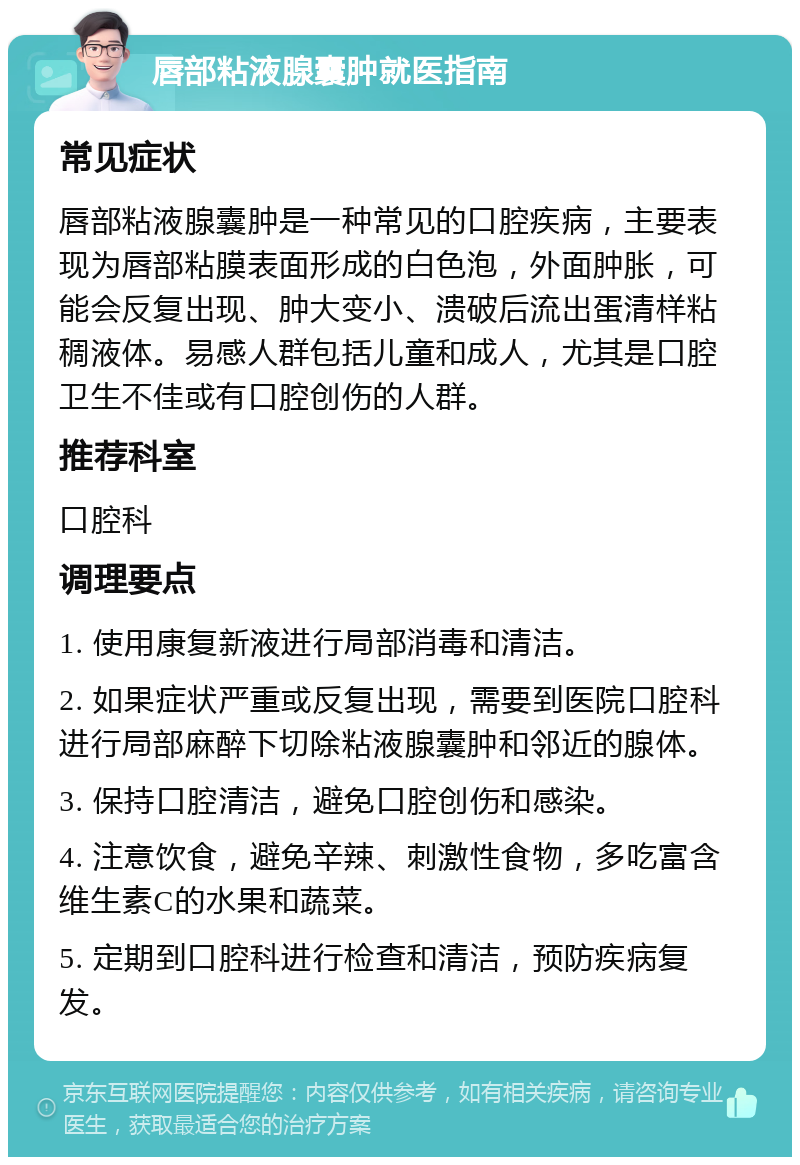 唇部粘液腺囊肿就医指南 常见症状 唇部粘液腺囊肿是一种常见的口腔疾病，主要表现为唇部粘膜表面形成的白色泡，外面肿胀，可能会反复出现、肿大变小、溃破后流出蛋清样粘稠液体。易感人群包括儿童和成人，尤其是口腔卫生不佳或有口腔创伤的人群。 推荐科室 口腔科 调理要点 1. 使用康复新液进行局部消毒和清洁。 2. 如果症状严重或反复出现，需要到医院口腔科进行局部麻醉下切除粘液腺囊肿和邻近的腺体。 3. 保持口腔清洁，避免口腔创伤和感染。 4. 注意饮食，避免辛辣、刺激性食物，多吃富含维生素C的水果和蔬菜。 5. 定期到口腔科进行检查和清洁，预防疾病复发。