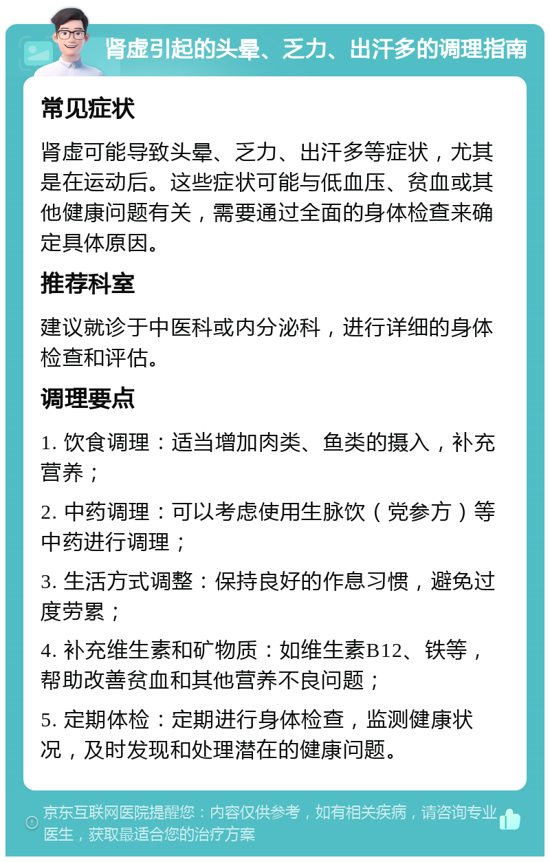 肾虚引起的头晕、乏力、出汗多的调理指南 常见症状 肾虚可能导致头晕、乏力、出汗多等症状，尤其是在运动后。这些症状可能与低血压、贫血或其他健康问题有关，需要通过全面的身体检查来确定具体原因。 推荐科室 建议就诊于中医科或内分泌科，进行详细的身体检查和评估。 调理要点 1. 饮食调理：适当增加肉类、鱼类的摄入，补充营养； 2. 中药调理：可以考虑使用生脉饮（党参方）等中药进行调理； 3. 生活方式调整：保持良好的作息习惯，避免过度劳累； 4. 补充维生素和矿物质：如维生素B12、铁等，帮助改善贫血和其他营养不良问题； 5. 定期体检：定期进行身体检查，监测健康状况，及时发现和处理潜在的健康问题。