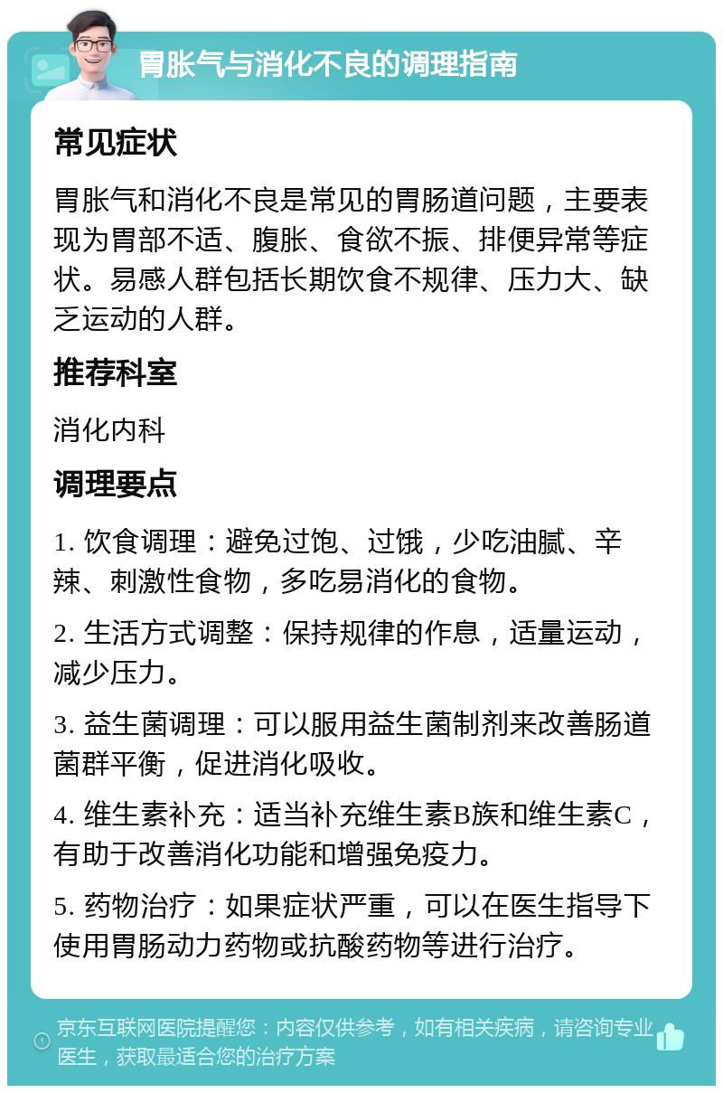 胃胀气与消化不良的调理指南 常见症状 胃胀气和消化不良是常见的胃肠道问题，主要表现为胃部不适、腹胀、食欲不振、排便异常等症状。易感人群包括长期饮食不规律、压力大、缺乏运动的人群。 推荐科室 消化内科 调理要点 1. 饮食调理：避免过饱、过饿，少吃油腻、辛辣、刺激性食物，多吃易消化的食物。 2. 生活方式调整：保持规律的作息，适量运动，减少压力。 3. 益生菌调理：可以服用益生菌制剂来改善肠道菌群平衡，促进消化吸收。 4. 维生素补充：适当补充维生素B族和维生素C，有助于改善消化功能和增强免疫力。 5. 药物治疗：如果症状严重，可以在医生指导下使用胃肠动力药物或抗酸药物等进行治疗。