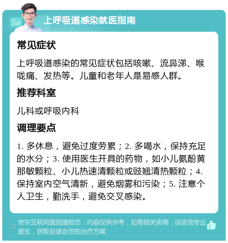 上呼吸道感染就医指南 常见症状 上呼吸道感染的常见症状包括咳嗽、流鼻涕、喉咙痛、发热等。儿童和老年人是易感人群。 推荐科室 儿科或呼吸内科 调理要点 1. 多休息，避免过度劳累；2. 多喝水，保持充足的水分；3. 使用医生开具的药物，如小儿氨酚黄那敏颗粒、小儿热速清颗粒或豉翘清热颗粒；4. 保持室内空气清新，避免烟雾和污染；5. 注意个人卫生，勤洗手，避免交叉感染。