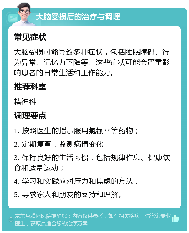 大脑受损后的治疗与调理 常见症状 大脑受损可能导致多种症状，包括睡眠障碍、行为异常、记忆力下降等。这些症状可能会严重影响患者的日常生活和工作能力。 推荐科室 精神科 调理要点 1. 按照医生的指示服用氯氮平等药物； 2. 定期复查，监测病情变化； 3. 保持良好的生活习惯，包括规律作息、健康饮食和适量运动； 4. 学习和实践应对压力和焦虑的方法； 5. 寻求家人和朋友的支持和理解。