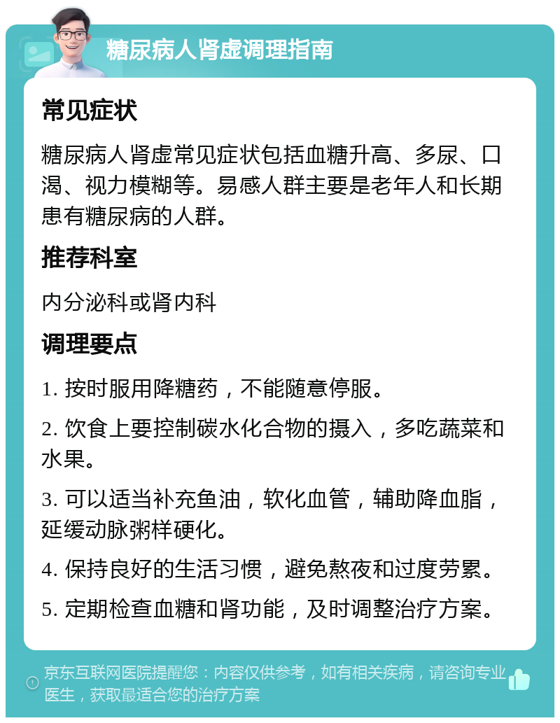 糖尿病人肾虚调理指南 常见症状 糖尿病人肾虚常见症状包括血糖升高、多尿、口渴、视力模糊等。易感人群主要是老年人和长期患有糖尿病的人群。 推荐科室 内分泌科或肾内科 调理要点 1. 按时服用降糖药，不能随意停服。 2. 饮食上要控制碳水化合物的摄入，多吃蔬菜和水果。 3. 可以适当补充鱼油，软化血管，辅助降血脂，延缓动脉粥样硬化。 4. 保持良好的生活习惯，避免熬夜和过度劳累。 5. 定期检查血糖和肾功能，及时调整治疗方案。