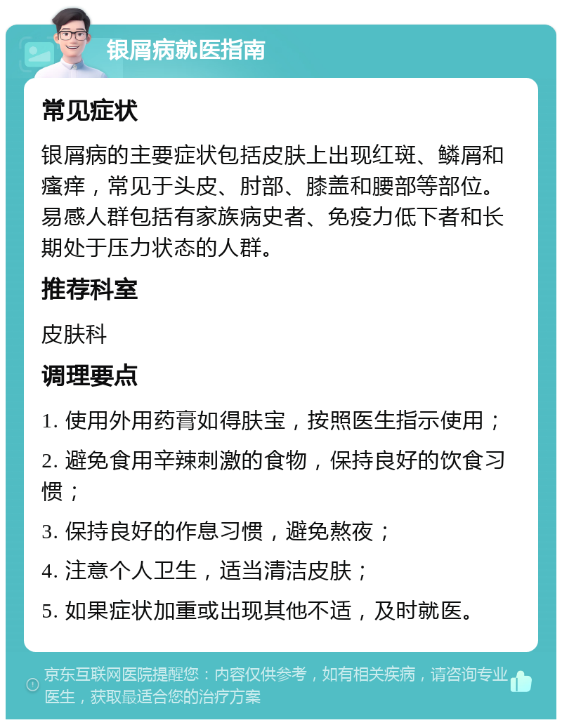 银屑病就医指南 常见症状 银屑病的主要症状包括皮肤上出现红斑、鳞屑和瘙痒，常见于头皮、肘部、膝盖和腰部等部位。易感人群包括有家族病史者、免疫力低下者和长期处于压力状态的人群。 推荐科室 皮肤科 调理要点 1. 使用外用药膏如得肤宝，按照医生指示使用； 2. 避免食用辛辣刺激的食物，保持良好的饮食习惯； 3. 保持良好的作息习惯，避免熬夜； 4. 注意个人卫生，适当清洁皮肤； 5. 如果症状加重或出现其他不适，及时就医。