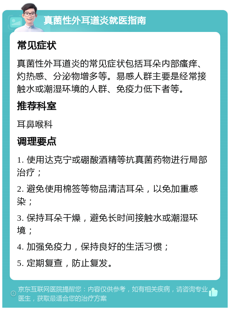 真菌性外耳道炎就医指南 常见症状 真菌性外耳道炎的常见症状包括耳朵内部瘙痒、灼热感、分泌物增多等。易感人群主要是经常接触水或潮湿环境的人群、免疫力低下者等。 推荐科室 耳鼻喉科 调理要点 1. 使用达克宁或硼酸酒精等抗真菌药物进行局部治疗； 2. 避免使用棉签等物品清洁耳朵，以免加重感染； 3. 保持耳朵干燥，避免长时间接触水或潮湿环境； 4. 加强免疫力，保持良好的生活习惯； 5. 定期复查，防止复发。