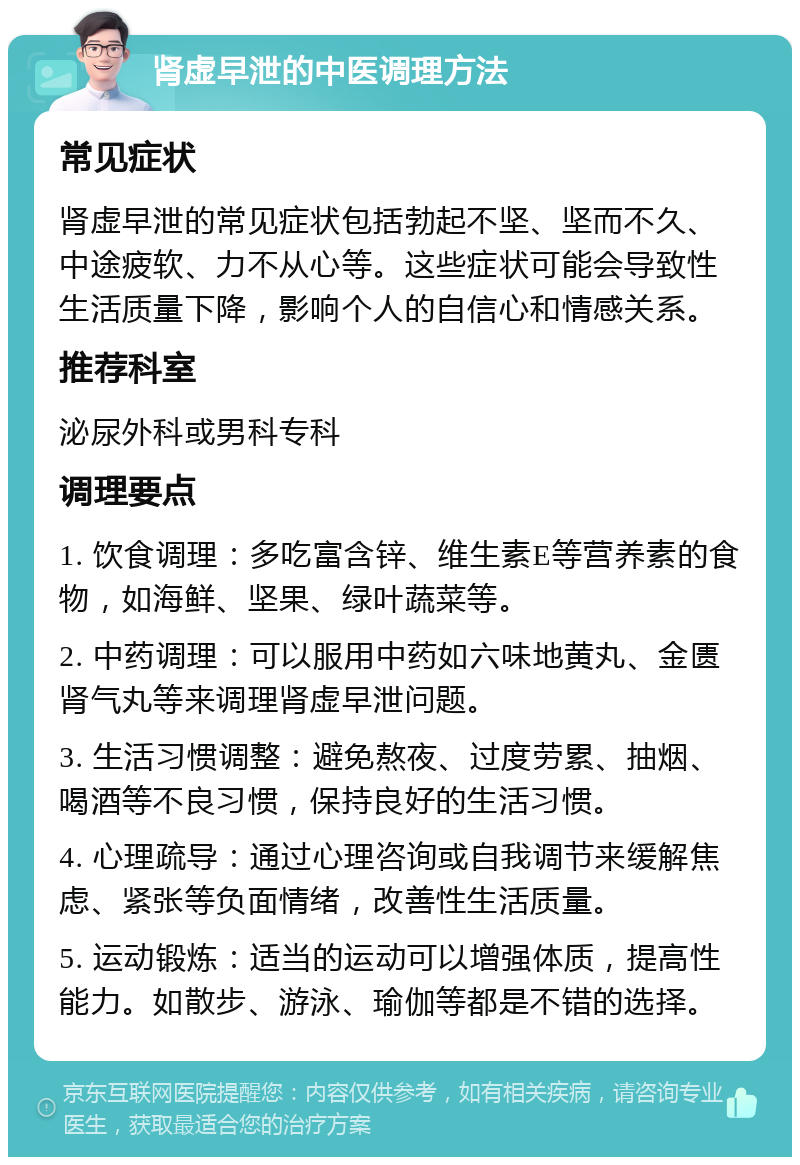 肾虚早泄的中医调理方法 常见症状 肾虚早泄的常见症状包括勃起不坚、坚而不久、中途疲软、力不从心等。这些症状可能会导致性生活质量下降，影响个人的自信心和情感关系。 推荐科室 泌尿外科或男科专科 调理要点 1. 饮食调理：多吃富含锌、维生素E等营养素的食物，如海鲜、坚果、绿叶蔬菜等。 2. 中药调理：可以服用中药如六味地黄丸、金匮肾气丸等来调理肾虚早泄问题。 3. 生活习惯调整：避免熬夜、过度劳累、抽烟、喝酒等不良习惯，保持良好的生活习惯。 4. 心理疏导：通过心理咨询或自我调节来缓解焦虑、紧张等负面情绪，改善性生活质量。 5. 运动锻炼：适当的运动可以增强体质，提高性能力。如散步、游泳、瑜伽等都是不错的选择。