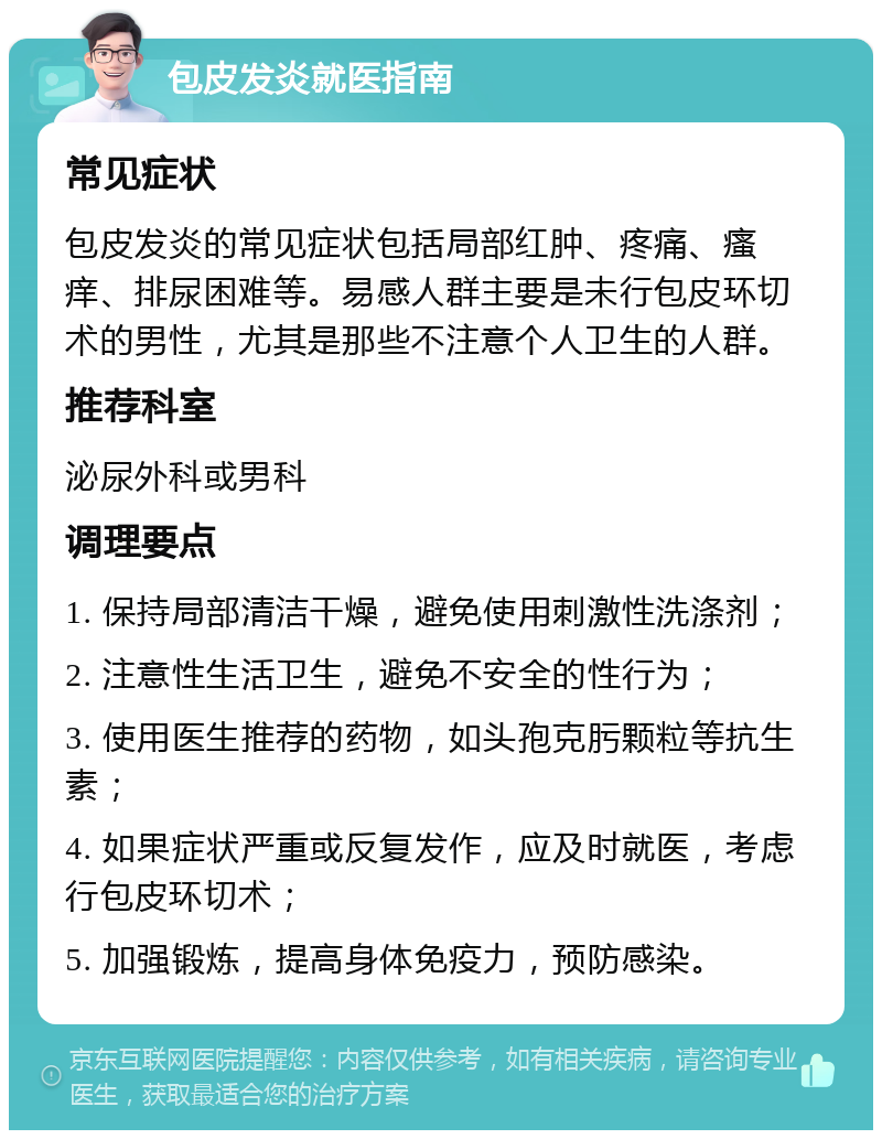 包皮发炎就医指南 常见症状 包皮发炎的常见症状包括局部红肿、疼痛、瘙痒、排尿困难等。易感人群主要是未行包皮环切术的男性，尤其是那些不注意个人卫生的人群。 推荐科室 泌尿外科或男科 调理要点 1. 保持局部清洁干燥，避免使用刺激性洗涤剂； 2. 注意性生活卫生，避免不安全的性行为； 3. 使用医生推荐的药物，如头孢克肟颗粒等抗生素； 4. 如果症状严重或反复发作，应及时就医，考虑行包皮环切术； 5. 加强锻炼，提高身体免疫力，预防感染。