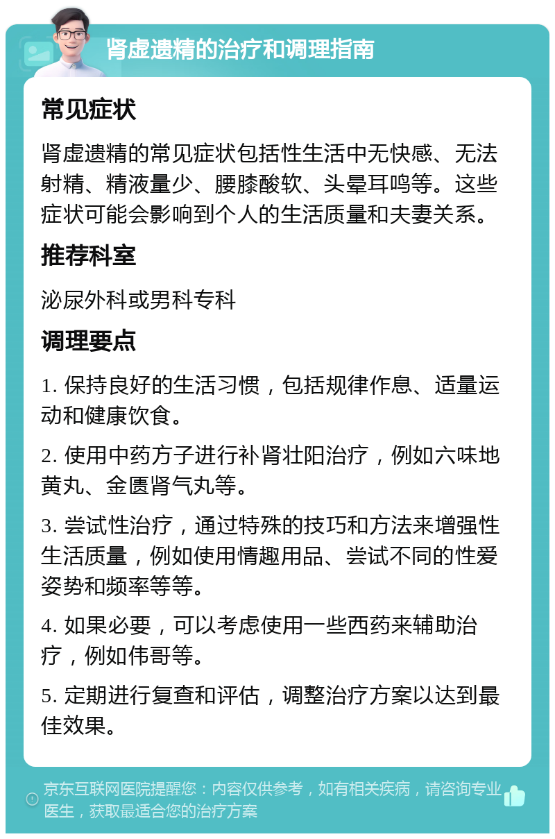 肾虚遗精的治疗和调理指南 常见症状 肾虚遗精的常见症状包括性生活中无快感、无法射精、精液量少、腰膝酸软、头晕耳鸣等。这些症状可能会影响到个人的生活质量和夫妻关系。 推荐科室 泌尿外科或男科专科 调理要点 1. 保持良好的生活习惯，包括规律作息、适量运动和健康饮食。 2. 使用中药方子进行补肾壮阳治疗，例如六味地黄丸、金匮肾气丸等。 3. 尝试性治疗，通过特殊的技巧和方法来增强性生活质量，例如使用情趣用品、尝试不同的性爱姿势和频率等等。 4. 如果必要，可以考虑使用一些西药来辅助治疗，例如伟哥等。 5. 定期进行复查和评估，调整治疗方案以达到最佳效果。