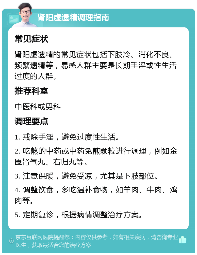 肾阳虚遗精调理指南 常见症状 肾阳虚遗精的常见症状包括下肢冷、消化不良、频繁遗精等，易感人群主要是长期手淫或性生活过度的人群。 推荐科室 中医科或男科 调理要点 1. 戒除手淫，避免过度性生活。 2. 吃熬的中药或中药免煎颗粒进行调理，例如金匮肾气丸、右归丸等。 3. 注意保暖，避免受凉，尤其是下肢部位。 4. 调整饮食，多吃温补食物，如羊肉、牛肉、鸡肉等。 5. 定期复诊，根据病情调整治疗方案。