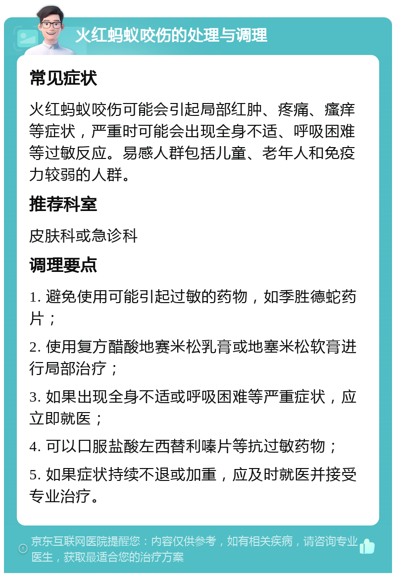 火红蚂蚁咬伤的处理与调理 常见症状 火红蚂蚁咬伤可能会引起局部红肿、疼痛、瘙痒等症状，严重时可能会出现全身不适、呼吸困难等过敏反应。易感人群包括儿童、老年人和免疫力较弱的人群。 推荐科室 皮肤科或急诊科 调理要点 1. 避免使用可能引起过敏的药物，如季胜德蛇药片； 2. 使用复方醋酸地赛米松乳膏或地塞米松软膏进行局部治疗； 3. 如果出现全身不适或呼吸困难等严重症状，应立即就医； 4. 可以口服盐酸左西替利嗪片等抗过敏药物； 5. 如果症状持续不退或加重，应及时就医并接受专业治疗。