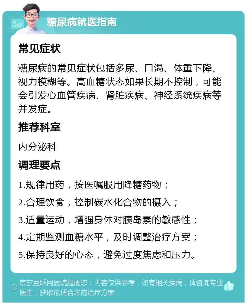 糖尿病就医指南 常见症状 糖尿病的常见症状包括多尿、口渴、体重下降、视力模糊等。高血糖状态如果长期不控制，可能会引发心血管疾病、肾脏疾病、神经系统疾病等并发症。 推荐科室 内分泌科 调理要点 1.规律用药，按医嘱服用降糖药物； 2.合理饮食，控制碳水化合物的摄入； 3.适量运动，增强身体对胰岛素的敏感性； 4.定期监测血糖水平，及时调整治疗方案； 5.保持良好的心态，避免过度焦虑和压力。