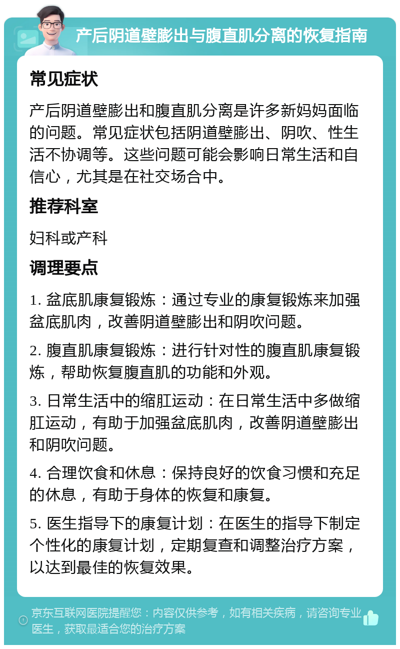 产后阴道壁膨出与腹直肌分离的恢复指南 常见症状 产后阴道壁膨出和腹直肌分离是许多新妈妈面临的问题。常见症状包括阴道壁膨出、阴吹、性生活不协调等。这些问题可能会影响日常生活和自信心，尤其是在社交场合中。 推荐科室 妇科或产科 调理要点 1. 盆底肌康复锻炼：通过专业的康复锻炼来加强盆底肌肉，改善阴道壁膨出和阴吹问题。 2. 腹直肌康复锻炼：进行针对性的腹直肌康复锻炼，帮助恢复腹直肌的功能和外观。 3. 日常生活中的缩肛运动：在日常生活中多做缩肛运动，有助于加强盆底肌肉，改善阴道壁膨出和阴吹问题。 4. 合理饮食和休息：保持良好的饮食习惯和充足的休息，有助于身体的恢复和康复。 5. 医生指导下的康复计划：在医生的指导下制定个性化的康复计划，定期复查和调整治疗方案，以达到最佳的恢复效果。