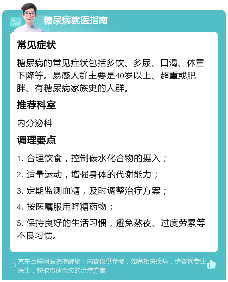 糖尿病就医指南 常见症状 糖尿病的常见症状包括多饮、多尿、口渴、体重下降等。易感人群主要是40岁以上、超重或肥胖、有糖尿病家族史的人群。 推荐科室 内分泌科 调理要点 1. 合理饮食，控制碳水化合物的摄入； 2. 适量运动，增强身体的代谢能力； 3. 定期监测血糖，及时调整治疗方案； 4. 按医嘱服用降糖药物； 5. 保持良好的生活习惯，避免熬夜、过度劳累等不良习惯。