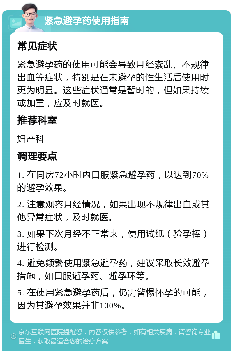 紧急避孕药使用指南 常见症状 紧急避孕药的使用可能会导致月经紊乱、不规律出血等症状，特别是在未避孕的性生活后使用时更为明显。这些症状通常是暂时的，但如果持续或加重，应及时就医。 推荐科室 妇产科 调理要点 1. 在同房72小时内口服紧急避孕药，以达到70%的避孕效果。 2. 注意观察月经情况，如果出现不规律出血或其他异常症状，及时就医。 3. 如果下次月经不正常来，使用试纸（验孕棒）进行检测。 4. 避免频繁使用紧急避孕药，建议采取长效避孕措施，如口服避孕药、避孕环等。 5. 在使用紧急避孕药后，仍需警惕怀孕的可能，因为其避孕效果并非100%。