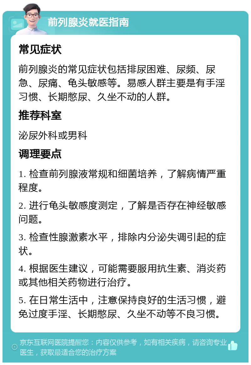 前列腺炎就医指南 常见症状 前列腺炎的常见症状包括排尿困难、尿频、尿急、尿痛、龟头敏感等。易感人群主要是有手淫习惯、长期憋尿、久坐不动的人群。 推荐科室 泌尿外科或男科 调理要点 1. 检查前列腺液常规和细菌培养，了解病情严重程度。 2. 进行龟头敏感度测定，了解是否存在神经敏感问题。 3. 检查性腺激素水平，排除内分泌失调引起的症状。 4. 根据医生建议，可能需要服用抗生素、消炎药或其他相关药物进行治疗。 5. 在日常生活中，注意保持良好的生活习惯，避免过度手淫、长期憋尿、久坐不动等不良习惯。